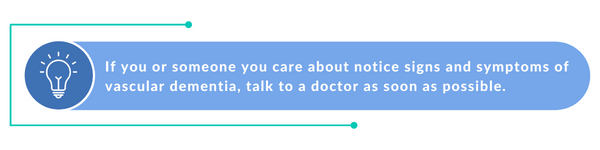 If you or someone you care about start to notice signs and symptoms of vascular dementia, talk to a doctor as soon as possible.